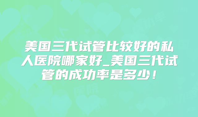美国三代试管比较好的私人医院哪家好_美国三代试管的成功率是多少！