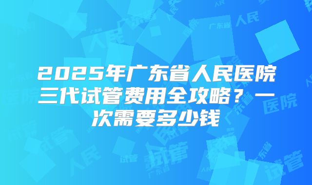 2025年广东省人民医院三代试管费用全攻略?一次需要多少钱