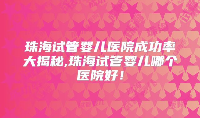 珠海试管婴儿医院成功率大揭秘,珠海试管婴儿哪个医院好！