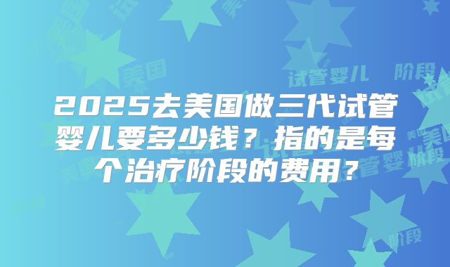 2025去美国做三代试管婴儿要多少钱？指的是每个治疗阶段的费用？