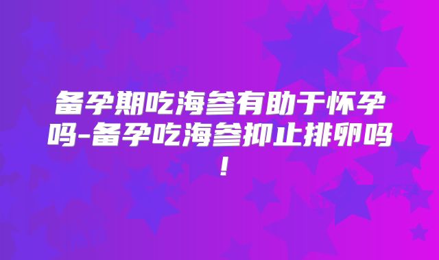 备孕期吃海参有助于怀孕吗-备孕吃海参抑止排卵吗!