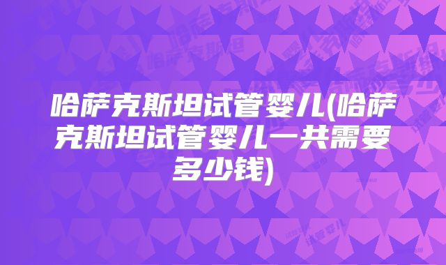 哈萨克斯坦试管婴儿(哈萨克斯坦试管婴儿一共需要多少钱)