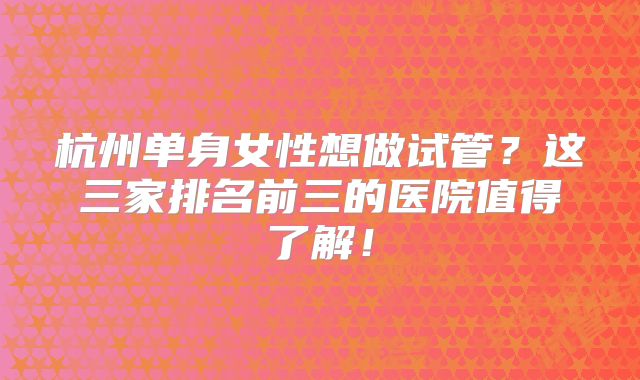 杭州单身女性想做试管？这三家排名前三的医院值得了解！