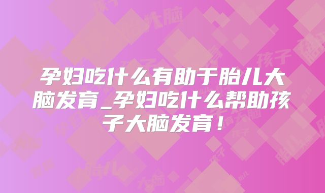 孕妇吃什么有助于胎儿大脑发育_孕妇吃什么帮助孩子大脑发育！