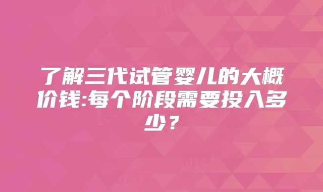 了解三代试管婴儿的大概价钱:每个阶段需要投入多少?