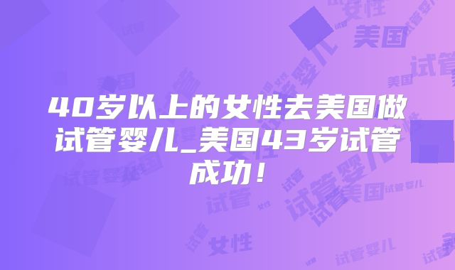 40岁以上的女性去美国做试管婴儿_美国43岁试管成功！