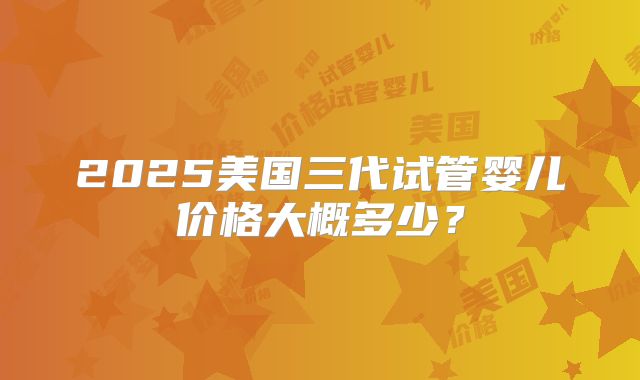 2025美国三代试管婴儿价格大概多少？