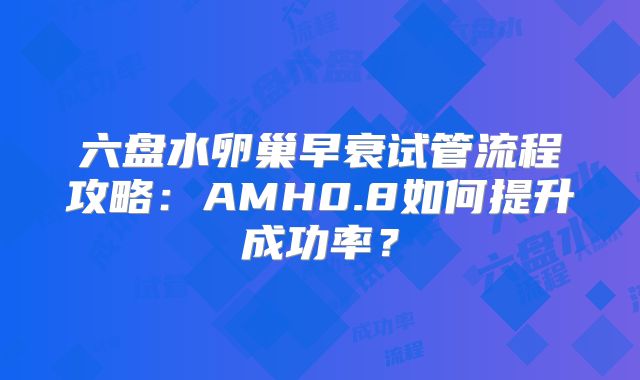 六盘水卵巢早衰试管流程攻略：AMH0.8如何提升成功率？