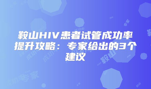 鞍山HIV患者试管成功率提升攻略:专家给出的3个建议