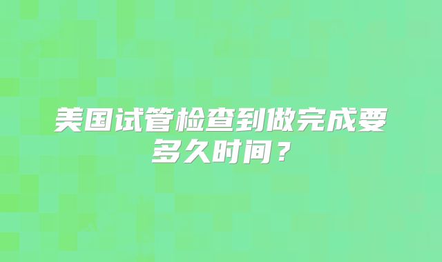 美国试管检查到做完成要多久时间？