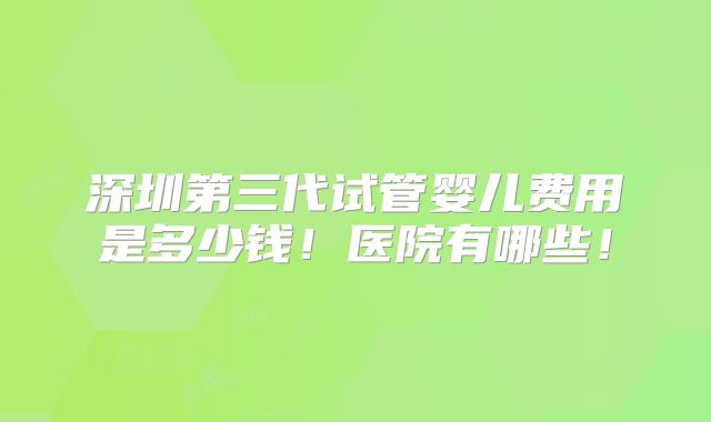 深圳第三代试管婴儿费用是多少钱！医院有哪些！