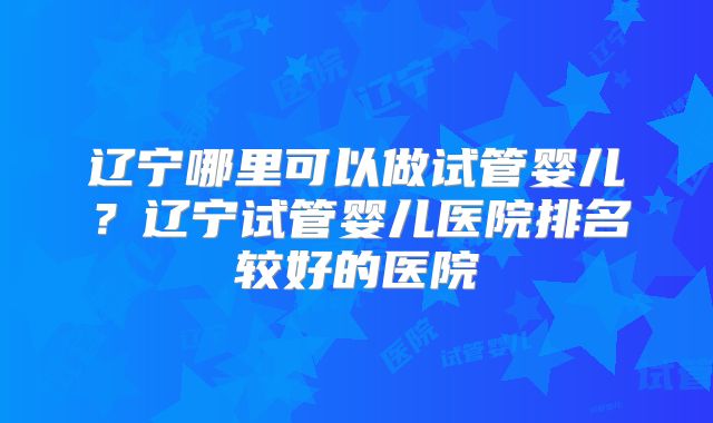辽宁哪里可以做试管婴儿？辽宁试管婴儿医院排名较好的医院