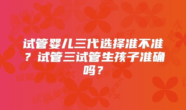 试管婴儿三代选择准不准？试管三试管生孩子准确吗？