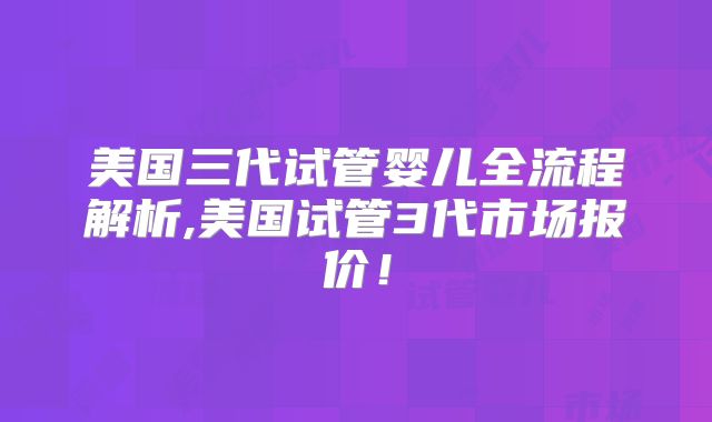 美国三代试管婴儿全流程解析,美国试管3代市场报价！
