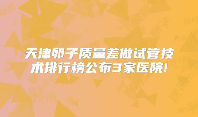 天津卵子质量差做试管技术排行榜公布3家医院!