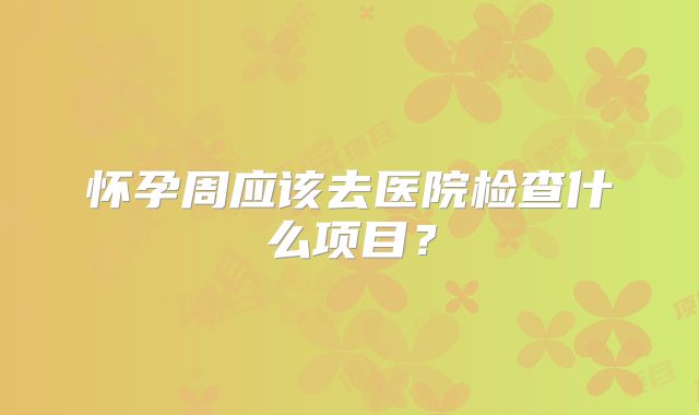 怀孕周应该去医院检查什么项目？