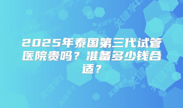 2025年泰国第三代试管医院贵吗?准备多少钱合适?