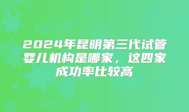 2024年昆明第三代试管婴儿机构是哪家，这四家成功率比较高