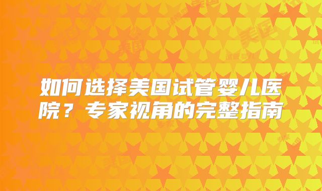 如何选择美国试管婴儿医院？专家视角的完整指南