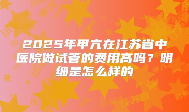 2025年甲亢在江苏省中医院做试管的费用高吗？明细是怎么样的