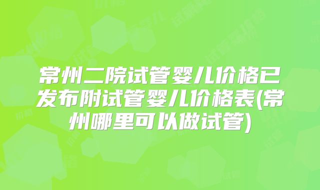 常州二院试管婴儿价格已发布附试管婴儿价格表(常州哪里可以做试管)