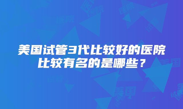 美国试管3代比较好的医院比较有名的是哪些？