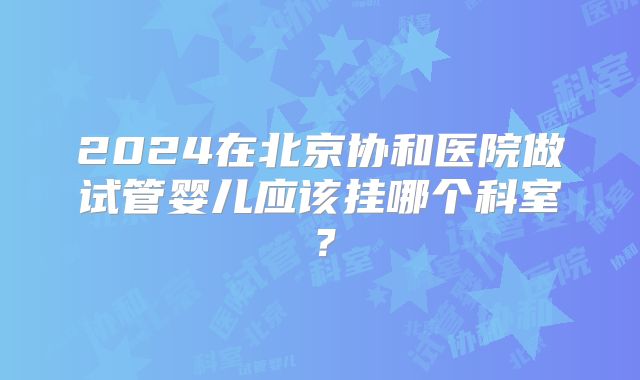 2024在北京协和医院做试管婴儿应该挂哪个科室？