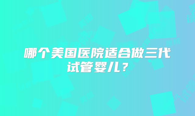 哪个美国医院适合做三代试管婴儿？