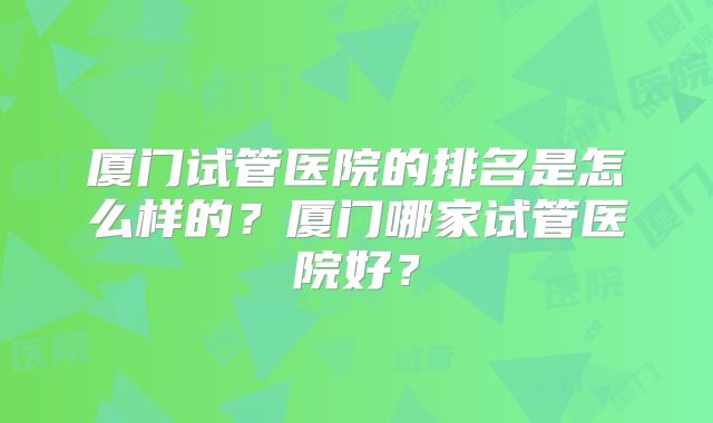 厦门试管医院的排名是怎么样的？厦门哪家试管医院好？