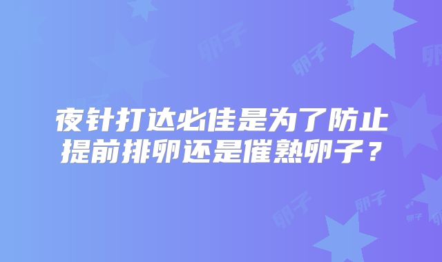 夜针打达必佳是为了防止提前排卵还是催熟卵子？