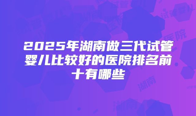 2025年湖南做三代试管婴儿比较好的医院排名前十有哪些
