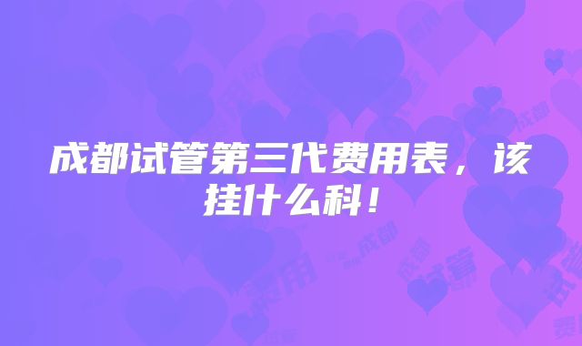 成都试管第三代费用表，该挂什么科！