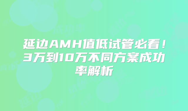 延边AMH值低试管必看！3万到10万不同方案成功率解析