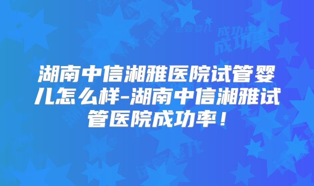 湖南中信湘雅医院试管婴儿怎么样-湖南中信湘雅试管医院成功率！