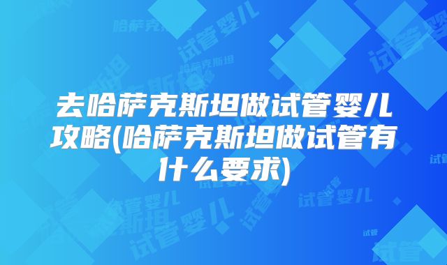 去哈萨克斯坦做试管婴儿攻略(哈萨克斯坦做试管有什么要求)