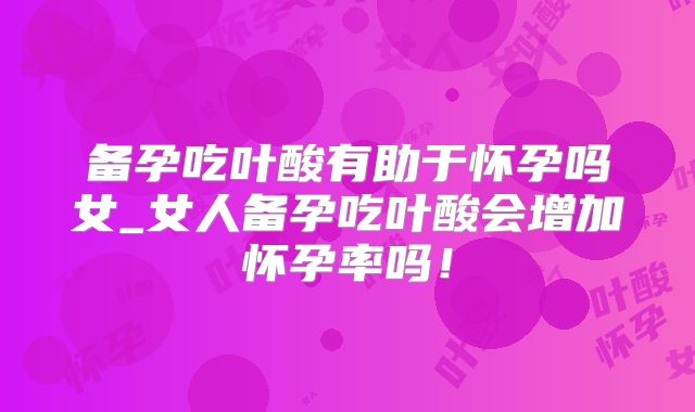 备孕吃叶酸有助于怀孕吗女_女人备孕吃叶酸会增加怀孕率吗！