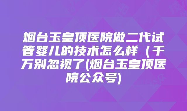 烟台玉皇顶医院做二代试管婴儿的技术怎么样（千万别忽视了(烟台玉皇顶医院公众号)