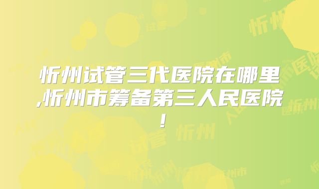 忻州试管三代医院在哪里,忻州市筹备第三人民医院！