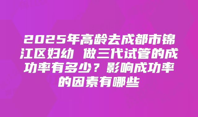 2025年高龄去成都市锦江区妇幼 做三代试管的成功率有多少？影响成功率的因素有哪些