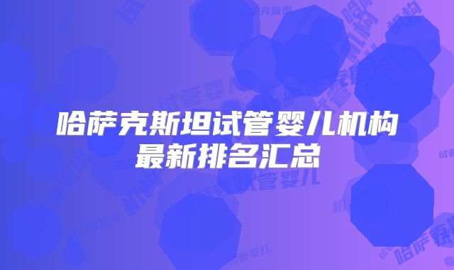 哈萨克斯坦试管婴儿机构最新排名汇总