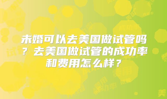 未婚可以去美国做试管吗？去美国做试管的成功率和费用怎么样？