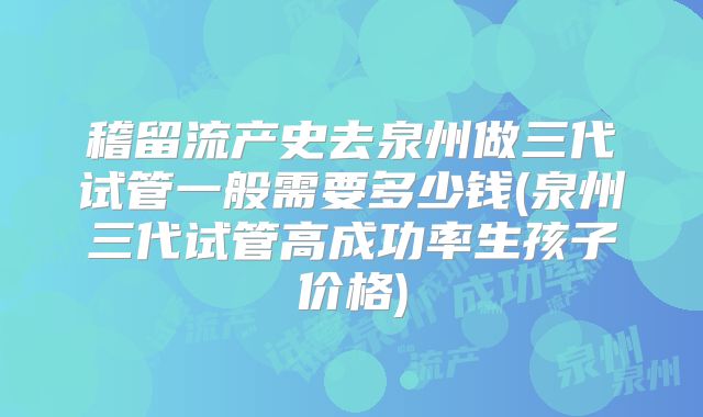 稽留流产史去泉州做三代试管一般需要多少钱(泉州三代试管高成功率生孩子价格)
