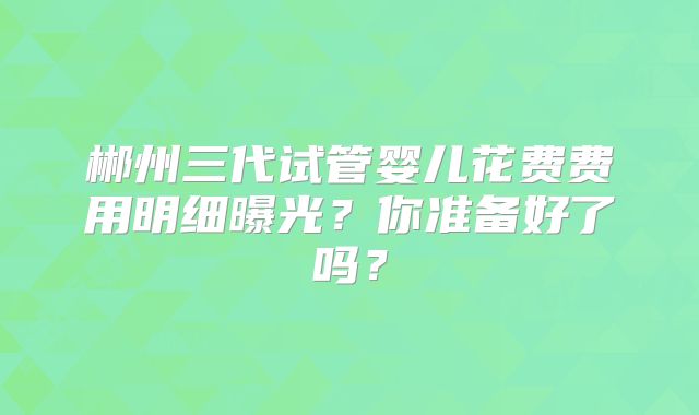 郴州三代试管婴儿花费费用明细曝光？你准备好了吗？
