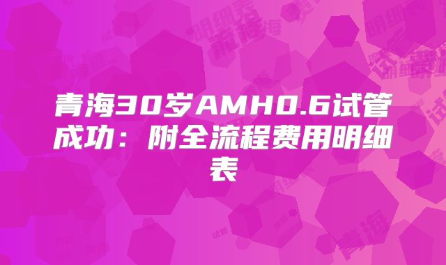 青海30岁AMH0.6试管成功：附全流程费用明细表