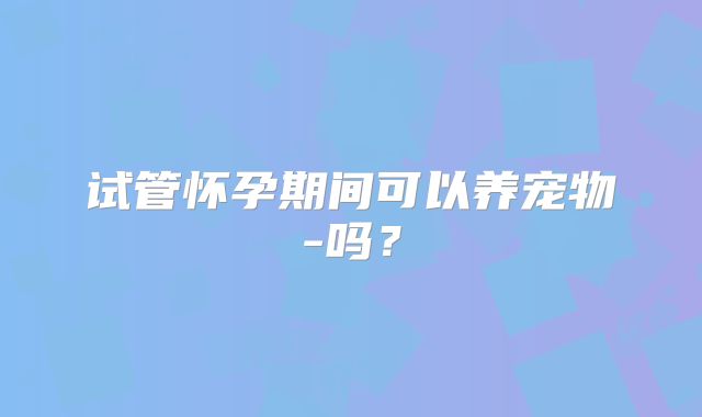 试管怀孕期间可以养宠物-吗?