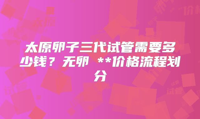 太原卵子三代试管需要多少钱？无卵�**价格流程划分