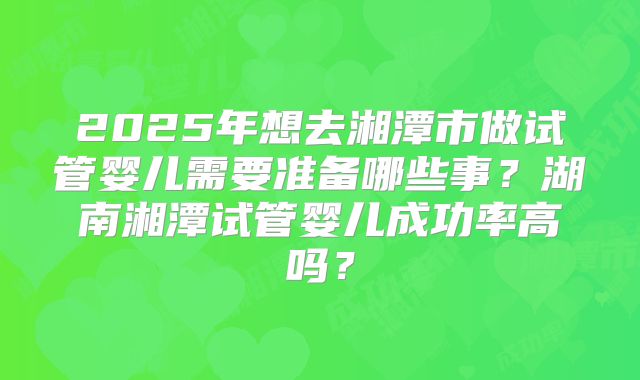 2025年想去湘潭市做试管婴儿需要准备哪些事？湖南湘潭试管婴儿成功率高吗？