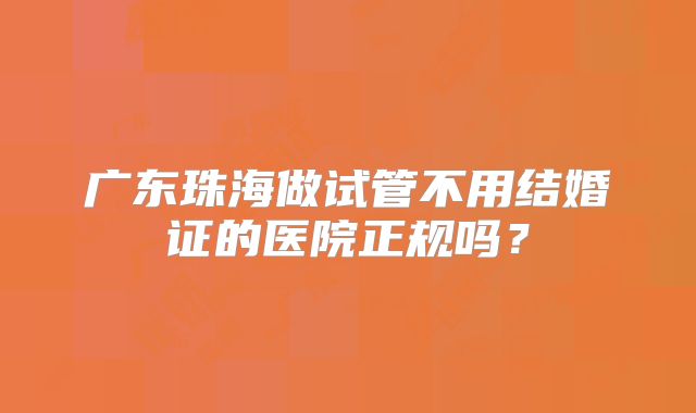 广东珠海做试管不用结婚证的医院正规吗?