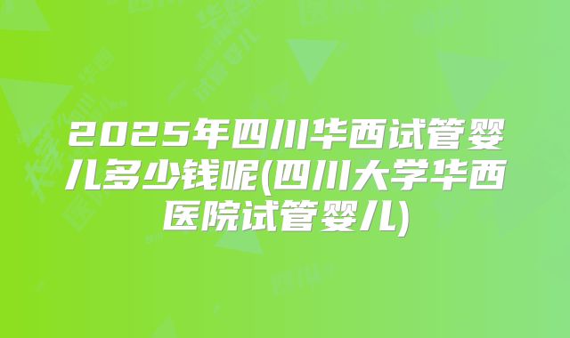 2025年四川华西试管婴儿多少钱呢(四川大学华西医院试管婴儿)