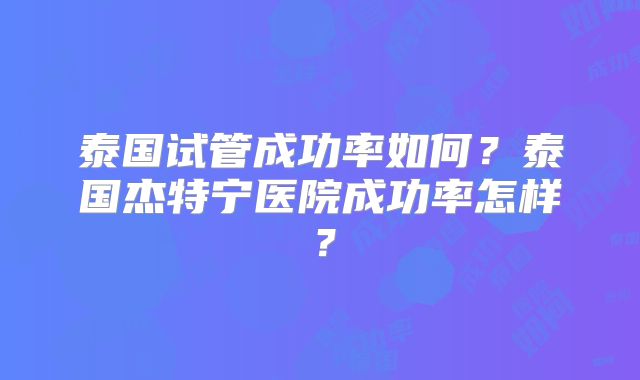 泰国试管成功率如何?泰国杰特宁医院成功率怎样?